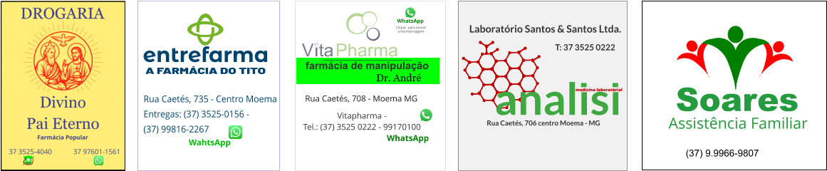 entrefarma   A FARMÁCIA DO TITO Rua Caetés, 735 - Centro Moema Entregas: (37) 3525-0156 -  (37) 99816-2267  WahtsApp  V ta Pharma farmácia de manipulação Clique  para enviar uma mensagem WhatsApp Vitapharma -  Tel.: (37) 3525 0222 - 99170100  WhatsApp  Rua Caetés, 708 - Moema MG Dr. André  analisi Laboratório Santos & Santos Ltda. Rua Caetés, 706 centro Moema - MG T: 37 3525 0222 medicina laboratórial Soares Assistência Familiar (37) 9.9966-9807